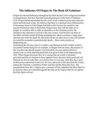 The Influence Of Origen In The Book Of Galatians
Origen has showed influences throughout his book because of his allegorical method
of interpretation. Just how Paul had used allegorumenu in the book of Galatians
4:24, Origen had recommended that the views of all scriptures grasp more than just
literal and historical events. He believes that there is a spiritual cause (Oikonomiai)
in becoming closer to God. Origen had faith in this because he wanted to turn
against Gnosticism when it flourished. Origen knew that with the right set of
people, he would be able to offer an alternative to the Christian system. He
introduces this alternatives as God is the only creator, God the Son was born of
the father and had created all things including man whom was born a virgin, died
and had risen from the dead. He also believed the our spirit exist in free will and that
we would be rewarded or punished after death.... Show more content on
Helpwriting.net ...
Flesh being the obvious, Soul is to edifies, and Spiritual in God s hidden wisdom
of a perfect human being.For an example, in Origen book he states, the purpose of
this was that man should acquire it for himself by his own earnest efforts to
imitate God, so while attaining perfection was given to him in the beginning (pg
245). When Origen discusses this, he is saying that our world is rationally
governed and that we become to have superior forces that have both good and evil.
Humans are free to make their own choices but it is not easy when they have used
all that power and turned it into evil. He was a advocate of the idea from the Trinity
calling the Christian s confidence Father and Son and the Heavenly Soul . My
interpretation from this is Orgien give a measure of how important the Holy Spirit is,
he assumes that a sin committed against the Son can be forgiven but the sin against
the Holy Spirit will not
 