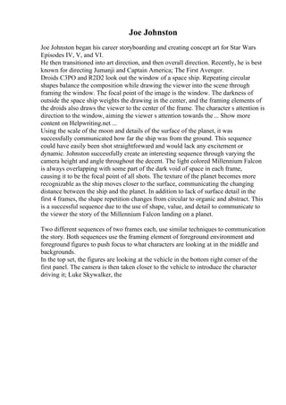 Joe Johnston
Joe Johnston began his career storyboarding and creating concept art for Star Wars
Episodes IV, V, and VI.
He then transitioned into art direction, and then overall direction. Recently, he is best
known for directing Jumanji and Captain America; The First Avenger.
Droids C3PO and R2D2 look out the window of a space ship. Repeating circular
shapes balance the composition while drawing the viewer into the scene through
framing the window. The focal point of the image is the window. The darkness of
outside the space ship weights the drawing in the center, and the framing elements of
the droids also draws the viewer to the center of the frame. The character s attention is
direction to the window, aiming the viewer s attention towards the ... Show more
content on Helpwriting.net ...
Using the scale of the moon and details of the surface of the planet, it was
successfully communicated how far the ship was from the ground. This sequence
could have easily been shot straightforward and would lack any excitement or
dynamic. Johnston successfully create an interesting sequence through varying the
camera height and angle throughout the decent. The light colored Millennium Falcon
is always overlapping with some part of the dark void of space in each frame,
causing it to be the focal point of all shots. The texture of the planet becomes more
recognizable as the ship moves closer to the surface, communicating the changing
distance between the ship and the planet. In addition to lack of surface detail in the
first 4 frames, the shape repetition changes from circular to organic and abstract. This
is a successful sequence due to the use of shape, value, and detail to communicate to
the viewer the story of the Millennium Falcon landing on a planet.
Two different sequences of two frames each, use similar techniques to communication
the story. Both sequences use the framing element of foreground environment and
foreground figures to push focus to what characters are looking at in the middle and
backgrounds.
In the top set, the figures are looking at the vehicle in the bottom right corner of the
first panel. The camera is then taken closer to the vehicle to introduce the character
driving it; Luke Skywalker, the
 