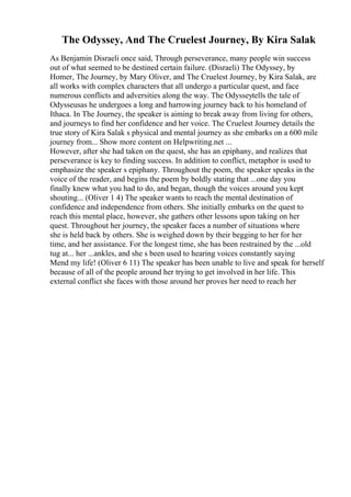 The Odyssey, And The Cruelest Journey, By Kira Salak
As Benjamin Disraeli once said, Through perseverance, many people win success
out of what seemed to be destined certain failure. (Disraeli) The Odyssey, by
Homer, The Journey, by Mary Oliver, and The Cruelest Journey, by Kira Salak, are
all works with complex characters that all undergo a particular quest, and face
numerous conflicts and adversities along the way. The Odysseytells the tale of
Odysseusas he undergoes a long and harrowing journey back to his homeland of
Ithaca. In The Journey, the speaker is aiming to break away from living for others,
and journeys to find her confidence and her voice. The Cruelest Journey details the
true story of Kira Salak s physical and mental journey as she embarks on a 600 mile
journey from... Show more content on Helpwriting.net ...
However, after she had taken on the quest, she has an epiphany, and realizes that
perseverance is key to finding success. In addition to conflict, metaphor is used to
emphasize the speaker s epiphany. Throughout the poem, the speaker speaks in the
voice of the reader, and begins the poem by boldly stating that ...one day you
finally knew what you had to do, and began, though the voices around you kept
shouting... (Oliver 1 4) The speaker wants to reach the mental destination of
confidence and independence from others. She initially embarks on the quest to
reach this mental place, however, she gathers other lessons upon taking on her
quest. Throughout her journey, the speaker faces a number of situations where
she is held back by others. She is weighed down by their begging to her for her
time, and her assistance. For the longest time, she has been restrained by the ...old
tug at... her ...ankles, and she s been used to hearing voices constantly saying
Mend my life! (Oliver 6 11) The speaker has been unable to live and speak for herself
because of all of the people around her trying to get involved in her life. This
external conflict she faces with those around her proves her need to reach her
 