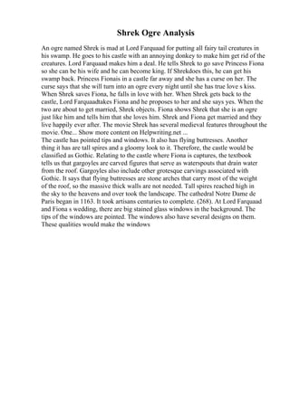 Shrek Ogre Analysis
An ogre named Shrek is mad at Lord Farquaad for putting all fairy tail creatures in
his swamp. He goes to his castle with an annoying donkey to make him get rid of the
creatures. Lord Farquaad makes him a deal. He tells Shrek to go save Princess Fiona
so she can be his wife and he can become king. If Shrekdoes this, he can get his
swamp back. Princess Fionais in a castle far away and she has a curse on her. The
curse says that she will turn into an ogre every night until she has true love s kiss.
When Shrek saves Fiona, he falls in love with her. When Shrek gets back to the
castle, Lord Farquaadtakes Fiona and he proposes to her and she says yes. When the
two are about to get married, Shrek objects. Fiona shows Shrek that she is an ogre
just like him and tells him that she loves him. Shrek and Fiona get married and they
live happily ever after. The movie Shrek has several medieval features throughout the
movie. One... Show more content on Helpwriting.net ...
The castle has pointed tips and windows. It also has flying buttresses. Another
thing it has are tall spires and a gloomy look to it. Therefore, the castle would be
classified as Gothic. Relating to the castle where Fiona is captures, the textbook
tells us that gargoyles are carved figures that serve as waterspouts that drain water
from the roof. Gargoyles also include other grotesque carvings associated with
Gothic. It says that flying buttresses are stone arches that carry most of the weight
of the roof, so the massive thick walls are not needed. Tall spires reached high in
the sky to the heavens and over took the landscape. The cathedral Notre Dame de
Paris began in 1163. It took artisans centuries to complete. (268). At Lord Farquaad
and Fiona s wedding, there are big stained glass windows in the background. The
tips of the windows are pointed. The windows also have several designs on them.
These qualities would make the windows
 