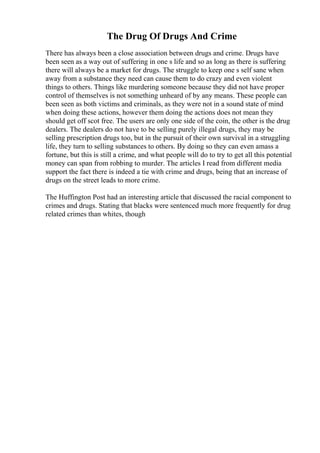 The Drug Of Drugs And Crime
There has always been a close association between drugs and crime. Drugs have
been seen as a way out of suffering in one s life and so as long as there is suffering
there will always be a market for drugs. The struggle to keep one s self sane when
away from a substance they need can cause them to do crazy and even violent
things to others. Things like murdering someone because they did not have proper
control of themselves is not something unheard of by any means. These people can
been seen as both victims and criminals, as they were not in a sound state of mind
when doing these actions, however them doing the actions does not mean they
should get off scot free. The users are only one side of the coin, the other is the drug
dealers. The dealers do not have to be selling purely illegal drugs, they may be
selling prescription drugs too, but in the pursuit of their own survival in a struggling
life, they turn to selling substances to others. By doing so they can even amass a
fortune, but this is still a crime, and what people will do to try to get all this potential
money can span from robbing to murder. The articles I read from different media
support the fact there is indeed a tie with crime and drugs, being that an increase of
drugs on the street leads to more crime.
The Huffington Post had an interesting article that discussed the racial component to
crimes and drugs. Stating that blacks were sentenced much more frequently for drug
related crimes than whites, though
 