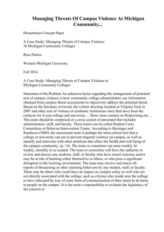 Managing Threats Of Campus Violence At Michigan
Community...
Dissertation Concept Paper
A Case Study: Managing Threats of Campus Violence
At Michigan Community Colleges
Russ Panico
Western Michigan University
Fall 2014
A Case Study: Managing Threats of Campus Violence at
Michigan Community Colleges
Statement of the Problem An unknown factor regarding the management of potential
acts of campus violence is how community college administrators use information
obtained from campus threat assessments to objectively address the potential threat.
Based on the literature reviewed, the violent shooting incident at Virginia Tech in
2007 and other acts of violence at academic institutions since then have been the
catalysts for 4 year college and university ... Show more content on Helpwriting.net ...
This team should be comprised of a cross section of personnel that includes
administrators, staff, and faculty. These teams can be called Student Cares
Committees or Behavior Intervention Teams. According to Deisinger and
Randazzo (2008), the assessment team is perhaps the most critical tool that a
college or university can use to prevent targeted violence on campus, as well as
identify and intervene with other problems that affect the health and well being of
the campus community. (p. 14). The team or committee can meet weekly, bi
weekly, monthly or as needed. The team or committee will have the authority to
review and discuss any students, staff, or faculty who have raised concerns and/or
may be at risk of harming either themselves or others, or who pose a significant
disruption to the learning environment. The team may receive and assess all
reports of threatening or other alarming behaviors by any student, staff, or faculty.
There may be others who could have an impact on campus safety as well who are
not directly associated with the college, such as citizens who reside near the college
or have indicated by way of some form of communication of their intent to do harm
to people on the campus. It is the team s responsibility to evaluate the legitimacy of
the concern or
 