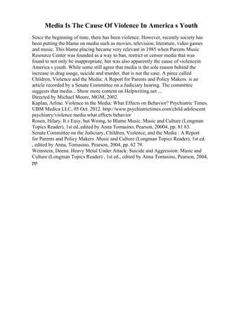 Media Is The Cause Of Violence In America s Youth
Since the beginning of time, there has been violence. However, recently society has
been putting the blame on media such as movies, television, literature, video games
and music. This blame placing became very relevant in 1985 when Parents Music
Resource Center was founded as a way to ban, restrict or censor media that was
found to not only be inappropriate, but was also apparently the cause of violencein
America s youth. While some still agree that media is the sole reason behind the
increase in drug usage, suicide and murder, that is not the case. A piece called
Children, Violence and the Media: A Report for Parents and Policy Makers. is an
article recorded by a Senate Committee on a Judiciary hearing. The committee
suggests that media... Show more content on Helpwriting.net ...
Directed by Michael Moore, MGM, 2002.
Kaplan, Arline. Violence in the Media: What Effects on Behavior? Psychiatric Times.
UBM Medica LLC, 05 Oct. 2012. http://www.psychiatrictimes.com/child adolescent
psychiatry/violence media what effects behavior
Rosen, Hilary. It s Easy, but Wrong, to Blame Music. Music and Culture (Longman
Topics Reader), 1st ed.,edited by Anna Tomasino, Pearson, 20004, pp. 81 83.
Senate Committee on the Judiciary, Children, Violence, and the Media : A Report
for Parents and Policy Makers. Music and Culture (Longman Topics Reader), 1st ed.
, edited by Anna, Tomasino, Pearson, 2004, pp. 62 79.
Weinstein, Deena. Heavy Metal Under Attack: Suicide and Aggression. Music and
Culture (Longman Topics Reader) , 1st ed., edited by Anna Tomasino, Pearson, 2004,
pp.
 