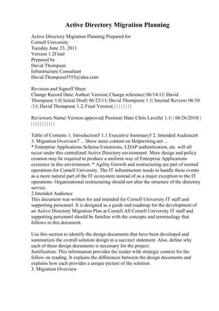 Active Directory Migration Planning
Active Directory Migration Planning Prepared for
Cornell University
Tuesday June 23, 2011
Version 1.2Final
Prepared by
David Thompson
Infrastructure Consultant
David.Thompson5555@idea.com
Revision and Signoff Sheet
Change Record Date| Author| Version| Change reference| 06/14/11| David
Thompson| 1.0| Initial Draft| 06/23/11| David Thompson| 1.1| Internal Review| 06/30
/11| David Thompson| 1.2| Final Version| | | | | | | | |
Reviewers Name| Version approved| Position| Date| Chris Lavelle| 1.1| | 06/26/2010| |
| | | | | | | | | | |
Table of Contents 1. Introduction5 1.1 Executive Summary5 2. Intended Audience6
3. Migration Overview7 ... Show more content on Helpwriting.net ...
* Enterprise Applications Schema Extensions, LDAP authentication, etc. will all
occur under this centralized Active Directory environment. More design and policy
creation may be required to produce a uniform way of Enterprise Applications
existence in this environment. * Agility Growth and restructuring are part of normal
operations for Cornell University. The IT infrastructure needs to handle these events
as a more natural part of the IT ecosystem instead of as a major exception to the IT
operations. Organizational restructuring should not alter the structure of the directory
service.
2.Intended Audience
This document was written for and intended for Cornell University IT staff and
supporting personnel. It is designed as a guide and roadmap for the development of
an Active Directory Migration Plan at Cornell.All Cornell University IT staff and
supporting personnel should be familiar with the concepts and terminology that
follows in this document.
Use this section to identify the design documents that have been developed and
summarizes the overall solution design in a succinct statement. Also, define why
each of these design documents is necessary for the project.
Justification: This information provides the reader with strategic context for the
follow on reading. It explains the differences between the design documents and
explains how each provides a unique picture of the solution.
3. Migration Overview
 