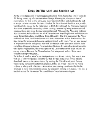 Essay On The Alien And Sedition Act
As the second president of our independent nation, John Adams had lots of shoes to
fill. Being runner up after the notorious George Washington, there were lots of
expectations for him to live up to, and many responsibilities and challenges he had
to accept. Adams received the most criticism for the Alien and Sedition acts, which
were four bills passed by the Federalists in 1798. Even though the Alien and Sedition
Acts were proposed for the safety of our country, it ended up being a controversial
issue and these acts were deemed unconstitutional. Although the Alien and Sedition
Acts became a political issue, not all of the measures were illegitimate and there were
some things that Adams could have done differently. The first measure of the Alien
and Sedition Acts, the Naturalization Act was a reasonable action that extended the
time period for someone to become a citizen from 5 to 14 years. This act was passed
in preparation for an anticipated war with the French and it prevented traitors from
switching sides and going pro French during this time. By extending the citizenship
time period requirement, this would protect the United Statesfrom alien citizens of
enemy powers. Because the Naturalization Act was passed under... Show more
content on Helpwriting.net ...
Back then, it made a lot of sense to deport someone from a country that was at war
with us. If someone poses a threat to us, then the best thing to do would be send
them back to where they came from. By passing the Alien Enemies act, Adams
was keeping our country safe from enemies. If this act weren t passed, we would
ve been at a large risk of traitors. At the time, our country could not afford to be
involved in more complications caused by foreigners coming to America. This was a
sensible action for the sake of the possibility of enemies weakening our
 