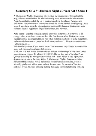Summary Of A Midsummer Night s Dream Act 5 Scene 1
A Midsummer Night s Dream is a play written by Shakespeare. Throughout the
play, 4 lovers are mistaken for who they really love, because of the mischievous
Puck. Towards the end of the play, workmen perform the play of Pyramus and
Thisbe and uses elements of comedy to amuse the lovers on their marriage day. Act 5
scene 1 uses these comedic elements most successfully because Shakespeare uses
elements such as hyperbole, linguistic mistakes, and parodies.
Act 5 scene 1 uses the comedic element known as hyperbole. A hyperbole is an
exaggeration, sometimes not meant literally. One instant when Shakespeare uses
exaggeration as a comedic element was when Pyramus (Bottom) is using hyperboles
and unneeded drama to express his death to the audience ... Show more content on
Helpwriting.net ...
This man is Pyramus, if you would know.This beauteous lady Thisbe is certain.This
man, with lime and roughcast, doth present
Wall, that vile wall which did these lovers sunder. And through Wall s chink, poor
souls, they are content To whisper ( 124 130). During this part of the play Peter
Quince is reading the prologue of Pyramus and Thisbe which is also a play that
Shakespeare wrote at the time. When A Midsummer Night s Dreamwas being
performed the audience would be familiar with Pyramus and Thisbe, which is
normally performed with a more sad and Serious tone. As a result of this, the
audience would find this amusing making this scene successful at using comedic
 