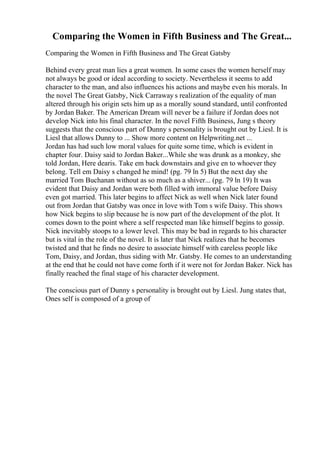 Comparing the Women in Fifth Business and The Great...
Comparing the Women in Fifth Business and The Great Gatsby
Behind every great man lies a great women. In some cases the women herself may
not always be good or ideal according to society. Nevertheless it seems to add
character to the man, and also influences his actions and maybe even his morals. In
the novel The Great Gatsby, Nick Carraway s realization of the equality of man
altered through his origin sets him up as a morally sound standard, until confronted
by Jordan Baker. The American Dream will never be a failure if Jordan does not
develop Nick into his final character. In the novel Fifth Business, Jung s theory
suggests that the conscious part of Dunny s personality is brought out by Liesl. It is
Liesl that allows Dunny to ... Show more content on Helpwriting.net ...
Jordan has had such low moral values for quite some time, which is evident in
chapter four. Daisy said to Jordan Baker...While she was drunk as a monkey, she
told Jordan, Here dearis. Take em back downstairs and give en to whoever they
belong. Tell em Daisy s changed he mind! (pg. 79 ln 5) But the next day she
married Tom Buchanan without as so much as a shiver... (pg. 79 ln 19) It was
evident that Daisy and Jordan were both filled with immoral value before Daisy
even got married. This later begins to affect Nick as well when Nick later found
out from Jordan that Gatsby was once in love with Tom s wife Daisy. This shows
how Nick begins to slip because he is now part of the development of the plot. It
comes down to the point where a self respected man like himself begins to gossip.
Nick inevitably stoops to a lower level. This may be bad in regards to his character
but is vital in the role of the novel. It is later that Nick realizes that he becomes
twisted and that he finds no desire to associate himself with careless people like
Tom, Daisy, and Jordan, thus siding with Mr. Gatsby. He comes to an understanding
at the end that he could not have come forth if it were not for Jordan Baker. Nick has
finally reached the final stage of his character development.
The conscious part of Dunny s personality is brought out by Liesl. Jung states that,
Ones self is composed of a group of
 
