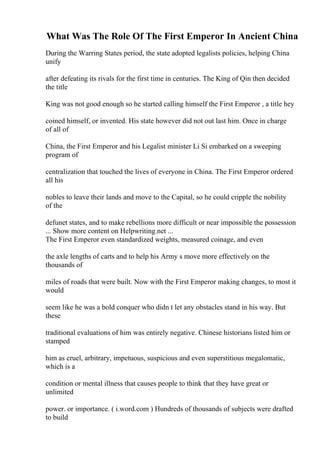 What Was The Role Of The First Emperor In Ancient China
During the Warring States period, the state adopted legalists policies, helping China
unify
after defeating its rivals for the first time in centuries. The King of Qin then decided
the title
King was not good enough so he started calling himself the First Emperor , a title hey
coined himself, or invented. His state however did not out last him. Once in charge
of all of
China, the First Emperor and his Legalist minister Li Si embarked on a sweeping
program of
centralization that touched the lives of everyone in China. The First Emperor ordered
all his
nobles to leave their lands and move to the Capital, so he could cripple the nobility
of the
defunet states, and to make rebellions more difficult or near impossible the possession
... Show more content on Helpwriting.net ...
The First Emperor even standardized weights, measured coinage, and even
the axle lengths of carts and to help his Army s move more effectively on the
thousands of
miles of roads that were built. Now with the First Emperor making changes, to most it
would
seem like he was a bold conquer who didn t let any obstacles stand in his way. But
these
traditional evaluations of him was entirely negative. Chinese historians listed him or
stamped
him as cruel, arbitrary, impetuous, suspicious and even superstitious megalomatic,
which is a
condition or mental illness that causes people to think that they have great or
unlimited
power. or importance. ( i.word.com ) Hundreds of thousands of subjects were drafted
to build
 