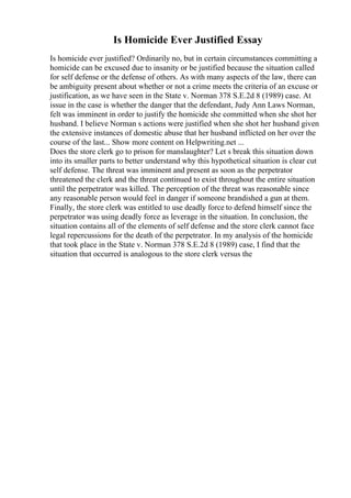 Is Homicide Ever Justified Essay
Is homicide ever justified? Ordinarily no, but in certain circumstances committing a
homicide can be excused due to insanity or be justified because the situation called
for self defense or the defense of others. As with many aspects of the law, there can
be ambiguity present about whether or not a crime meets the criteria of an excuse or
justification, as we have seen in the State v. Norman 378 S.E.2d 8 (1989) case. At
issue in the case is whether the danger that the defendant, Judy Ann Laws Norman,
felt was imminent in order to justify the homicide she committed when she shot her
husband. I believe Norman s actions were justified when she shot her husband given
the extensive instances of domestic abuse that her husband inflicted on her over the
course of the last... Show more content on Helpwriting.net ...
Does the store clerk go to prison for manslaughter? Let s break this situation down
into its smaller parts to better understand why this hypothetical situation is clear cut
self defense. The threat was imminent and present as soon as the perpetrator
threatened the clerk and the threat continued to exist throughout the entire situation
until the perpetrator was killed. The perception of the threat was reasonable since
any reasonable person would feel in danger if someone brandished a gun at them.
Finally, the store clerk was entitled to use deadly force to defend himself since the
perpetrator was using deadly force as leverage in the situation. In conclusion, the
situation contains all of the elements of self defense and the store clerk cannot face
legal repercussions for the death of the perpetrator. In my analysis of the homicide
that took place in the State v. Norman 378 S.E.2d 8 (1989) case, I find that the
situation that occurred is analogous to the store clerk versus the
 