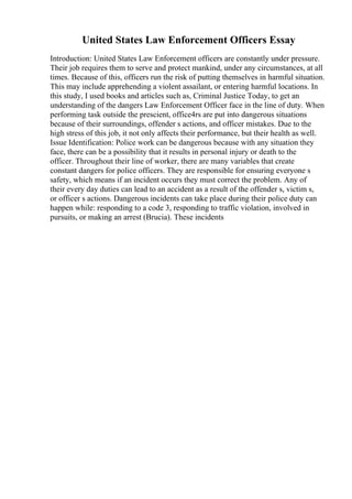United States Law Enforcement Officers Essay
Introduction: United States Law Enforcement officers are constantly under pressure.
Their job requires them to serve and protect mankind, under any circumstances, at all
times. Because of this, officers run the risk of putting themselves in harmful situation.
This may include apprehending a violent assailant, or entering harmful locations. In
this study, I used books and articles such as, Criminal Justice Today, to get an
understanding of the dangers Law Enforcement Officer face in the line of duty. When
performing task outside the prescient, office4rs are put into dangerous situations
because of their surroundings, offender s actions, and officer mistakes. Due to the
high stress of this job, it not only affects their performance, but their health as well.
Issue Identification: Police work can be dangerous because with any situation they
face, there can be a possibility that it results in personal injury or death to the
officer. Throughout their line of worker, there are many variables that create
constant dangers for police officers. They are responsible for ensuring everyone s
safety, which means if an incident occurs they must correct the problem. Any of
their every day duties can lead to an accident as a result of the offender s, victim s,
or officer s actions. Dangerous incidents can take place during their police duty can
happen while: responding to a code 3, responding to traffic violation, involved in
pursuits, or making an arrest (Brucia). These incidents
 