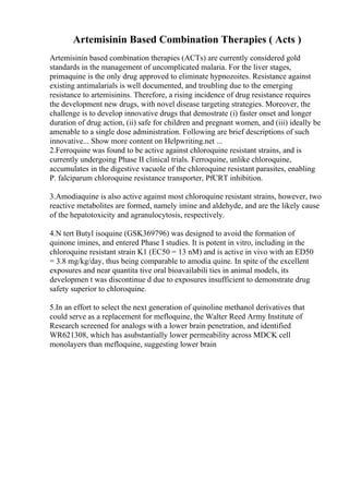 Artemisinin Based Combination Therapies ( Acts )
Artemisinin based combination therapies (ACTs) are currently considered gold
standards in the management of uncomplicated malaria. For the liver stages,
primaquine is the only drug approved to eliminate hypnozoites. Resistance against
existing antimalarials is well documented, and troubling due to the emerging
resistance to artemisinins. Therefore, a rising incidence of drug resistance requires
the development new drugs, with novel disease targeting strategies. Moreover, the
challenge is to develop innovative drugs that demostrate (i) faster onset and longer
duration of drug action, (ii) safe for children and pregnant women, and (iii) ideally be
amenable to a single dose administration. Following are brief descriptions of such
innovative... Show more content on Helpwriting.net ...
2.Ferroquine was found to be active against chloroquine resistant strains, and is
currently undergoing Phase II clinical trials. Ferroquine, unlike chloroquine,
accumulates in the digestive vacuole of the chloroquine resistant parasites, enabling
P. falciparum chloroquine resistance transporter, PfCRT inhibition.
3.Amodiaquine is also active against most chloroquine resistant strains, however, two
reactive metabolites are formed, namely imine and aldehyde, and are the likely cause
of the hepatotoxicity and agranulocytosis, respectively.
4.N tert Butyl isoquine (GSK369796) was designed to avoid the formation of
quinone imines, and entered Phase I studies. It is potent in vitro, including in the
chloroquine resistant strain K1 (EC50 = 13 nM) and is active in vivo with an ED50
= 3.8 mg/kg/day, thus being comparable to amodia quine. In spite of the excellent
exposures and near quantita tive oral bioavailabili ties in animal models, its
developmen t was discontinue d due to exposures insufficient to demonstrate drug
safety superior to chloroquine.
5.In an effort to select the next generation of quinoline methanol derivatives that
could serve as a replacement for mefloquine, the Walter Reed Army Institute of
Research screened for analogs with a lower brain penetration, and identified
WR621308, which has asubstantially lower permeability across MDCK cell
monolayers than mefloquine, suggesting lower brain
 