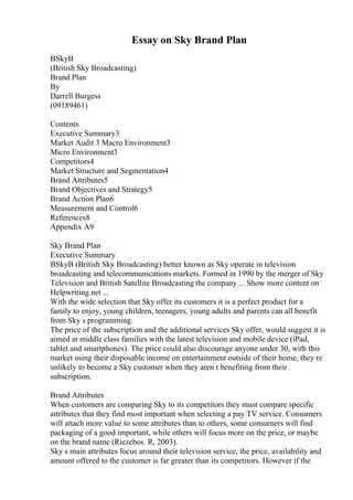 Essay on Sky Brand Plan
BSkyB
(British Sky Broadcasting)
Brand Plan
By
Darrell Burgess
(09189461)
Contents
Executive Summary3
Market Audit 3 Macro Environment3
Micro Environment3
Competitors4
Market Structure and Segmentation4
Brand Attributes5
Brand Objectives and Strategy5
Brand Action Plan6
Measurement and Control6
References8
Appendix A9
Sky Brand Plan
Executive Summary
BSkyB (British Sky Broadcasting) better known as Sky operate in television
broadcasting and telecommunications markets. Formed in 1990 by the merger of Sky
Television and British Satellite Broadcasting the company ... Show more content on
Helpwriting.net ...
With the wide selection that Sky offer its customers it is a perfect product for a
family to enjoy, young children, teenagers, young adults and parents can all benefit
from Sky s programming.
The price of the subscription and the additional services Sky offer, would suggest it is
aimed at middle class families with the latest television and mobile device (iPad,
tablet and smartphones). The price could also discourage anyone under 30, with this
market using their disposable income on entertainment outside of their home, they re
unlikely to become a Sky customer when they aren t benefiting from their
subscription.
Brand Attributes
When customers are comparing Sky to its competitors they must compare specific
attributes that they find most important when selecting a pay TV service. Consumers
will attach more value to some attributes than to others, some consumers will find
packaging of a good important, while others will focus more on the price, or maybe
on the brand name (Riezebos. R, 2003).
Sky s main attributes focus around their television service, the price, availability and
amount offered to the customer is far greater than its competitors. However if the
 