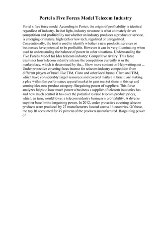 Portel s Five Forces Model Telecom Industry
Portel s five force model According to Porter, the origin of profitability is identical
regardless of industry. In that light, industry structure is what ultimately drives
competition and profitability not whether an industry produces a product or service,
is emerging or mature, high tech or low tech, regulated or unregulated.
Conventionally, the tool is used to identify whether a new products, services or
businesses have potential to be profitable. However it can be very illuminating when
used to understanding the balance of power in other situations. Understanding the
Five Forces Model for Idea telecom industry: Competitive rivalry: This force
examines how telecom industry intense the competition currently is in the
marketplace, which is determined by the... Show more content on Helpwriting.net ...
Under protective covering faces intense for telecom industry competition from
different players of brazil like TIM, Claro and other local brand. Claro and TIM,
which have considerably larger resources and covered market in brazil, are making
a play within the performance apparel market to gain market share in this up and
coming idea new product category. Bargaining power of suppliers: This force
analyzes helps to how much power a business s supplier of telecom industries has
and how much control it has over the potential to raise telecom product prices,
which, in turn, would lower a telecom industry business s profitability. A diverse
supplier base limits bargaining power. In 2012, under protective covering telecom
products were produced by 27 manufacturers located across 14 countries. Of these,
the top 10 accounted for 49 percent of the products manufactured. Bargaining power
of
 