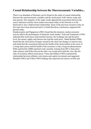 Casual Relationship between the Macroeconomic Variables...
There is an abundant of literature can be found on the study of causal relationship
between the macroeconomic variables and the stock prices with various scope and
time period. Also majority of the study results depicted the association between the
macro indicators and the stock market movement either in the forward or in the
backward or also a bidirectional relationship. Some of the previous research works on
this topic have been discussed and it is found that those conclusions supported the
present study.
Hondroyiannis and Papapetrou (2001) found that the domestic market economic
activity affects the performance of domestic stock market. Toda and Yamamoto (1995)
indicated that stock prices lead nominal income, the exchange rate and the price
level, but money supply and interest rate lead the stock price. Abdul Rashid (2008)
found that the stock prices Granger caused by the short run changes in interest rates
and stated that the association between the health of the stock market in the sense of
a rising share prices and the health of the economy is only a long run phenomenon.
Pethe and Karnik (2000) reported weak causality running from IIP to share price
index (Sensex and Nifty) but not the other way round and it held the view that the
state of economy affects stock prices. Fama and Gibbon (1982) examined the
relationship between inflation, real returns and capital investment and supported
Mundell (1963) and Tobin (1965) findings that expected real returns on bills and
 