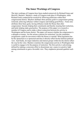The Inner Workings of Congress
The inter workings of Congress have been studied extensively by Richard Fenno and
David R. Mayhew. Mayhew s study of Congress took place in Washington, while
Richard Fenno conducted his research by following politicians within their
congressional district. Mayhew attributes three primary goals to congressmen getting
reelected, achieving influence within Congress and making good Policy . Fenno also
attributes three basic goals, having influence inside the House than other
congressmen. Second, helping their constituents and thereby insuring their reelection,
and lastly helping make good policy. The purpose of this paper is to research a
member of Congress and to make a direct connection between his activity in
Washington and his home district. The paper will answer whether the congressmen is
a delegate or trustee. Are the actions a pursuit for reelection? Are the committee
assignments a path for movement within the House or outside? What legislation has
he/she sponsored or co sponsored and does it directly reflect his/her districts political
view. And finally, do major industries and interest groups within his/she district affect
the way he/she votes. Mayhew examines the congressmen activity in Washington that
is useful to engage in for the purpose of reelection. The first activity is advertising,
defined by making a conscious effort to disseminate one s name in a positive light
among constituents to gain a favorable view. They emphasize personal qualities such
as:
 