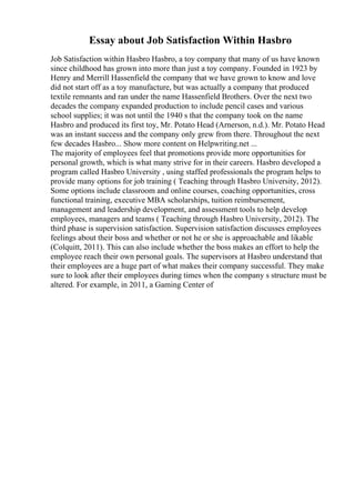 Essay about Job Satisfaction Within Hasbro
Job Satisfaction within Hasbro Hasbro, a toy company that many of us have known
since childhood has grown into more than just a toy company. Founded in 1923 by
Henry and Merrill Hassenfield the company that we have grown to know and love
did not start off as a toy manufacture, but was actually a company that produced
textile remnants and ran under the name Hassenfield Brothers. Over the next two
decades the company expanded production to include pencil cases and various
school supplies; it was not until the 1940 s that the company took on the name
Hasbro and produced its first toy, Mr. Potato Head (Arnerson, n.d.). Mr. Potato Head
was an instant success and the company only grew from there. Throughout the next
few decades Hasbro... Show more content on Helpwriting.net ...
The majority of employees feel that promotions provide more opportunities for
personal growth, which is what many strive for in their careers. Hasbro developed a
program called Hasbro University , using staffed professionals the program helps to
provide many options for job training ( Teaching through Hasbro University, 2012).
Some options include classroom and online courses, coaching opportunities, cross
functional training, executive MBA scholarships, tuition reimbursement,
management and leadership development, and assessment tools to help develop
employees, managers and teams ( Teaching through Hasbro University, 2012). The
third phase is supervision satisfaction. Supervision satisfaction discusses employees
feelings about their boss and whether or not he or she is approachable and likable
(Colquitt, 2011). This can also include whether the boss makes an effort to help the
employee reach their own personal goals. The supervisors at Hasbro understand that
their employees are a huge part of what makes their company successful. They make
sure to look after their employees during times when the company s structure must be
altered. For example, in 2011, a Gaming Center of
 