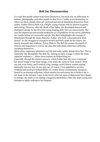 Bell Jar Disconnection
It is said that people cannot truly know themselves, but must rely on reflections in
mirrors, photographs, and other people in their lives. Unable to see themselves as
others see them, people often get confused and end up detaching themselves from
reality. Author Sylvia Plath was a bright, young woman with an interest in poetry
and writing. However, after the death of her father, she developed neurosis and
attempted suicide for the first time using sleeping pills, but was unsuccessful. She
uses her depression and suicidal tendencies as a foundation for her novel, published
two weeks before her successful suicide. The Bell Jarhighlights the concept of
detachment through the main character, Esther, who feels a disconnection from
herself. As she struggles to recognize herself and find a path for her future, she
slowly descends into madness. Sylvia Plath in The Bell Jar creates the motifs of
mirrors and magazines to convey the idea that individuals often have difficulty
accepting themselves.
Quite often, magazines glamorize real life and make reality distant from fact. This is
especially true throughout The Bell Jar, starting as early as page 2 where the main
character explains a ... Show more content on Helpwriting.net ...
Especially through the disease neurosis, which Esther had, she never connected
her mirror image to her inner image, even when she seems to look normal: Then
my ears went funny, and I noticed a big, smudgy eyed Chinese woman staring
idiotically into my face. It was only me, of course, I was appalled to see how
wrinkled and used up I looked (Plath 18). Esther doesn t immediately recognize
herself in an elevator reflection, which startles her and causes her to believe she is
not alone in the elevator. Later in the novel, after her signs of depression have began
to emerge, she starts to cry during a magazine photoshoot. Once she stops crying and
attempts to apply makeup to her fatigued
 