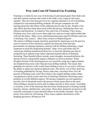 Pros And Cons Of Natural Gas Fracking
Fracking is a relatively new way of retrieving oil and natural gases from shale rock
and other natural resources that reside in the earth s core, using air and water
together. Thus far it has been proven to be a quicker alternative to oil well drilling
compared to conventional drilling methods. Oil and gas companies are still
learning about the side effects of this elaborate process day by day. Despite a few
side effects that have been discovered within the process, fracking has been very
efficient and beneficial. As stated in, Pros and Cons of Fracking: 5 Key Issues ,
Fracking saves lives, and it saves them right now and not at some indiscernible date
well into the future . (http://www.yaleclimateconnections.org/2015/05/pros and cons
of fracking 5 key issues/)... Show more content on Helpwriting.net ...
The nation is shifting towards electricity generated by natural gas over the past ten
years 81 percent of new electricity capacity has been gas fired and state
governments are playing regulatory catch up with the drilling technology s rapid
expansion to meet this burgeoning demand . (http://www.gracelinks.org/191
/natural gas fracking introduction) However; to meet this demand, gas and oil
companies have ignored some rather important harmful effects of hydraulic
fracturing. These harmful effects include; water droughts, increased pollution, the
spread of toxins, and possible negative influence on local economies. Water
droughts because of the fracking process are caused by using up to approximately
one hundred times more water than previous drilling methods. This means that
gradually less and less of the world where drilling is active or was active will have
the ability to attain non chemical induced water. The article, List of Pros and Cons
of Fracking published by Occupy Theory states that, Anywhere from 10 to 40
percent of fracking waste water flows back to the original drilling surface (http:/
/occupytheory.org/list of pros and cons of fracking/) Hydraulic fracturing causes
pollution in several different aspects. Oil and gas companies are not required to
provide a list of chemicals used in the process which causes those in the areas
where drilling is present to not be able to adapt correctly to these toxins. According
to research, a few of the chemicals that have been found present in fracking include;
benzene, toluene, ethylbenzene, and xylene. These three chemicals are known to the
scientific community to cause harmful effects on the health of people. Also, the
article, Pros and Cons of Fracking: 5 Key Issues explains that because of the
dropping gas prices, drilling use will
 