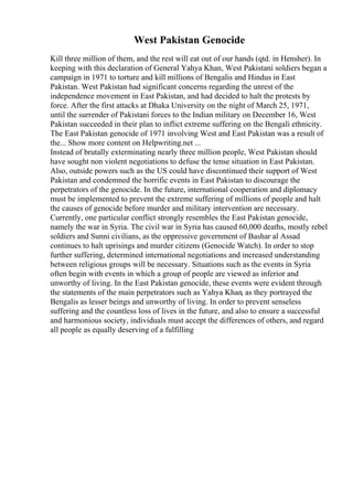West Pakistan Genocide
Kill three million of them, and the rest will eat out of our hands (qtd. in Hensher). In
keeping with this declaration of General Yahya Khan, West Pakistani soldiers began a
campaign in 1971 to torture and kill millions of Bengalis and Hindus in East
Pakistan. West Pakistan had significant concerns regarding the unrest of the
independence movement in East Pakistan, and had decided to halt the protests by
force. After the first attacks at Dhaka University on the night of March 25, 1971,
until the surrender of Pakistani forces to the Indian military on December 16, West
Pakistan succeeded in their plan to inflict extreme suffering on the Bengali ethnicity.
The East Pakistan genocide of 1971 involving West and East Pakistan was a result of
the... Show more content on Helpwriting.net ...
Instead of brutally exterminating nearly three million people, West Pakistan should
have sought non violent negotiations to defuse the tense situation in East Pakistan.
Also, outside powers such as the US could have discontinued their support of West
Pakistan and condemned the horrific events in East Pakistan to discourage the
perpetrators of the genocide. In the future, international cooperation and diplomacy
must be implemented to prevent the extreme suffering of millions of people and halt
the causes of genocide before murder and military intervention are necessary.
Currently, one particular conflict strongly resembles the East Pakistan genocide,
namely the war in Syria. The civil war in Syria has caused 60,000 deaths, mostly rebel
soldiers and Sunni civilians, as the oppressive government of Bashar al Assad
continues to halt uprisings and murder citizens (Genocide Watch). In order to stop
further suffering, determined international negotiations and increased understanding
between religious groups will be necessary. Situations such as the events in Syria
often begin with events in which a group of people are viewed as inferior and
unworthy of living. In the East Pakistan genocide, these events were evident through
the statements of the main perpetrators such as Yahya Khan, as they portrayed the
Bengalis as lesser beings and unworthy of living. In order to prevent senseless
suffering and the countless loss of lives in the future, and also to ensure a successful
and harmonious society, individuals must accept the differences of others, and regard
all people as equally deserving of a fulfilling
 