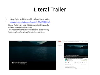 Literal Trailer
•    Harry Potter and the Deathly Hallows literal trailer.
•    http://www.youtube.com/watch?v=MahTKZDHXaA
    Literal Trailers are viral videos much like the popular
    movies, this case Harry Potter.
    The videos often have elaborate voice overs usually
    featuring literal singing of the trailers content.
 