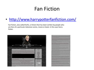Fan Fiction
• http://www.harrypotterfanfiction.com/
 Fan fiction, also called fanfic, is fiction that has been written by people who
 are fans of a particular television series, movie or book. In this case Harry
 Potter.
 