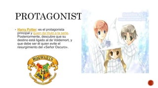 • Harry Potter: es el protagonista
principal y quien da título a la serie.
Posteriormente, descubre que su
destino está ligado al de Voldemort, y
que debe ser él quien evite el
resurgimiento del «Señor Oscuro».
 