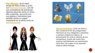 • Ron Weasley: es el mejor
amigo de Harry Potter y, junto
con Hermione Granger, uno de
sus compañeros de aventuras.
Aparece descrito como un chico
alto y pelirrojo, que junto con
sus padres y hermanos (que
también tienen un papel
importante en la serie) viven en
«la Madriguera».
•Hermione Granger: junto con Harry y
Ron compone el trío de protagonistas.
Hermione es muy inteligente y estudiosa,
y siempre antepone la lógica y el
pensamiento frío ante la valentía de sus
compañeros. A partir del cuarto libro
expone implícitamente sus sentimientos
hacia Ron, los cuales no se aclararán
hasta la última entrega.
 
