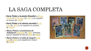 Harry Potter y la piedra filosofal(en Reino
Unido el 30 de junio de 1997 y en español
en marzo de 1999)
 Harry Potter y la cámara secreta(el 2 de
julio de 1998, y en español en octubre
de 1999.)
 Harry Potter y el prisionero de
Azkaban(el 8 de julio de 1999, mientras
que en español lo hizo en abril de 2000)
 Harry Potter y el cáliz de fuego(el 8 de
julio de 2000 y en español en marzo
de 2001)
 