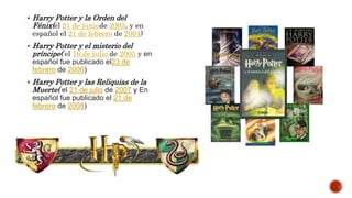 Harry Potter y la Orden del
Fénix(el 21 de juniode 2003, y en
español el 21 de febrero de 2004)
 Harry Potter y el misterio del
príncipe( el 16 de julio de 2005 y en
español fue publicado el23 de
febrero de 2006)
 Harry Potter y las Reliquias de la
Muerte( el 21 de julio de 2007 y En
español fue publicado el 21 de
febrero de 2008)
 