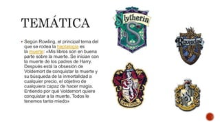  Según Rowling, el principal tema del
que se rodea la heptalogía es
la muerte: «Mis libros son en buena
parte sobre la muerte. Se inician con
la muerte de los padres de Harry.
Después está la obsesión de
Voldemort de conquistar la muerte y
su búsqueda de la inmortalidad a
cualquier precio, el objetivo de
cualquiera capaz de hacer magia.
Entiendo por qué Voldemort quiere
conquistar a la muerte. Todos le
tenemos tanto miedo»
 