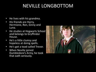 NEVILLE LONGBOTTOM
• He lives with his grandma.
• His friends are Harry,
Hermione, Ron, Ginny and
Luna.
• He studies at Hogwarts School
and belongs to Gryffindor
House.
• He's a little clumsy and
hopeless at doing spells.
• He's got a toad called Trevor.
• When Neville joined
Dumbledore’s Army, he took
that oath seriously.
 