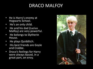 DRACO MALFOY
• He is Harry's enemy at
Hogwarts School.
• He's an only child.
• He and his dad (Lucius
Malfoy) are very powerful.
• He belongs to Slytherin
House.
• He plays Quidditch.
• His best friends are Goyle
and Crabbe.
• Draco’s feelings for Harry
were always based, in a
great part, on envy.
 