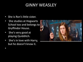 GINNY WEASLEY
• She is Ron's little sister.
• She studies at Hogwarts
School too and belongs to
Gryffindor House.
• She's very good at
playing Quidditch.
• She's in love with Harry,
but he doesn't know it.
•
 