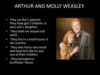 ARTHUR AND MOLLY WEASLEY
• They are Ron's parents.
They have got 7 children, 6
sons and 1 daughter.
• They both are wizard and
witch.
• They live in a small house in
the country.
• They love Harry very much
and treat him like he was
one of their children.
• They belonged to
Gryffindor House.
 