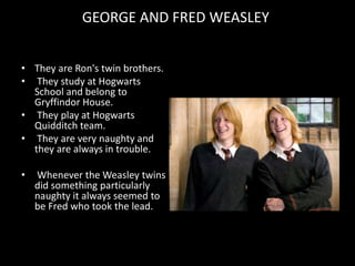 GEORGE AND FRED WEASLEY
• They are Ron's twin brothers.
• They study at Hogwarts
School and belong to
Gryffindor House.
• They play at Hogwarts
Quidditch team.
• They are very naughty and
they are always in trouble.
• Whenever the Weasley twins
did something particularly
naughty it always seemed to
be Fred who took the lead.
 