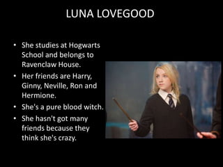 LUNA LOVEGOOD
• She studies at Hogwarts
School and belongs to
Ravenclaw House.
• Her friends are Harry,
Ginny, Neville, Ron and
Hermione.
• She's a pure blood witch.
• She hasn't got many
friends because they
think she's crazy.
 