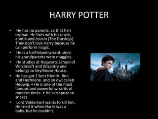 HARRY POTTER
• He has no parents, so that he's
orphan. He lives with his uncle,
auntie and cousin (The Dursleys).
They don't love Harry because he
can perform magic.
• He is a half-blood wizard. since
his grandparents were muggles.
• He studies at Hogwarts School of
Witchcraft and Wizardry and
belongs to Gryffindor House.
• He has got 2 best friends. Ron
and Hermione. and an owl called
Hedwig. • He is one of the most
famous and powerful wizards of
modern times. • He can speak to
snakes.
• Lord Voldemort wants to kill him.
He tried it when Harry was a
baby. but he couldn't.
 