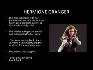 HERMIONE GRANGER
• She lives in London with her
parents,who are dentists, but she
hasn't got a brothers sisters, so
that she is an only child.
• She studies at Hogwarts School
and belongs Gryffindor House.
• She loves reading book She is
very smart (intelligent) and the
student of the academic year.
• Her parents are muggles*.
• She's got a cat called
Crookshanks
 