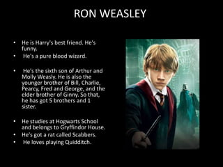 RON WEASLEY
• He is Harry's best friend. He's
funny.
• He's a pure blood wizard.
• He's the sixth son of Arthur and
Molly Weasly. He is also the
younger brother of Bill, Charlie,
Pearcy, Fred and George, and the
elder brother of Ginny. So that,
he has got 5 brothers and 1
sister.
• He studies at Hogwarts School
and belongs to Gryffindor House.
• He's got a rat called Scabbers.
• He loves playing Quidditch.
 