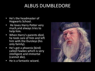 ALBUS DUMBLEDORE
• He's the headmaster of
Hogwarts School.
• He loves Harry Potter very
much,and always tries to
help him.
• When Harry's parents died,
he took care of him and left
him with the Dursleys (his
only family).
• He's got a phoenix (bird)
called Fawkes which is very
intelligent and immortal
(cannot die).
• He is a fantastic wizard.
 