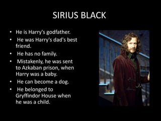 SIRIUS BLACK
• He is Harry's godfather.
• He was Harry's dad's best
friend.
• He has no family.
• Mistakenly, he was sent
to Azkaban prison, when
Harry was a baby.
• He can become a dog.
• He belonged to
Gryffindor House when
he was a child.
 