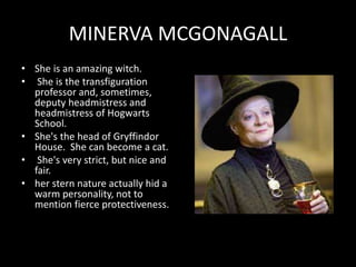 MINERVA MCGONAGALL
• She is an amazing witch.
• She is the transfiguration
professor and, sometimes,
deputy headmistress and
headmistress of Hogwarts
School.
• She's the head of Gryffindor
House. She can become a cat.
• She's very strict, but nice and
fair.
• her stern nature actually hid a
warm personality, not to
mention fierce protectiveness.
 