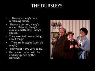 THE DURSLEYS
• They are Harry's only
remaining family.
• They are Vernon, Harry's
uncle; . Petunia, Harry's
auntie: and Dudley, Harry's
cousin.
• They want to know nothing
about magic.
• They are Muggles (can't do
magic).
• They treat Harry very badly.
• Harry was treated with fear
and negligence by the
Dursleys.
 