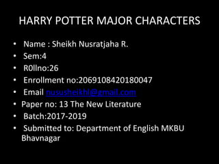 HARRY POTTER MAJOR CHARACTERS
• Name : Sheikh Nusratjaha R.
• Sem:4
• R0llno:26
• Enrollment no:2069108420180047
• Email nususheikhl@gmail.com
• Paper no: 13 The New Literature
• Batch:2017-2019
• Submitted to: Department of English MKBU
Bhavnagar
 