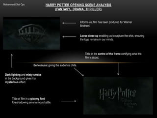 HARRY POTTER OPENING SCENE ANALYSIS
(FANTASY, DRAMA, THRILLER)
Dark lighting and misty smoke
in the background gives it a
mysterious effect.
Informs us, film has been produced by ‘Warner
Brothers’
Loose close up enabling us to capture the shot, ensuring
the logo remains in our minds.
Tittle of film in a gloomy font
foreshadowing an enormous battle.
Tittle in the centre of the frame certifying what the
film is about.
Eerie music giving the audience chills.
Mohammed Efrat Opu
 