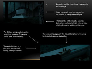 Long shot enabling the audience to capture the
surroundings.
Grave in an empty forest representing the
deceased to be a very powerful figure.
The tree on the right, makes the audience
believe they are hiding behind it, trying to vision
which evil character is taking out the grave.
The wand connotes power. This shows it being held by the wrong
hands indicating mass destruction.
The flat tone string music keeps the
audience in suspense. The volume
staying quiet raises curiosity.
The rapid shot gives us a
glimpse of what item he is
holding, steadily in his hand.
 