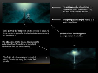His facial expression tells us he is in
disbelief. He cannot believe he is holding
the most powerful wand in the world.
The lighting becomes bright, enabling us to
vision the evil figure.
At the centre of the frame which tells the audience his status. He
is represented as a powerful, sinful and wicked character showing
no signs of mercy.
Volume becomes increasingly loud,
showing a moment of demolition.
The setting turns brighter showing the presence of a
authoritative figure. The audience is traumatised
believing the wand has such supremacy.
The shot is extra long, displaying the isolated
setting. Connotes the feeling of corruption, foul
and evil.
 
