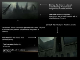 Extra long shot allowing the audience to
envision the setting - An ancient school
amongst mist, surrounded by dementors.
Eerie music expressing unhappiness –
dementors are seen as spiteful creatures, able to
extract the joy out of humans.
The dementors show no similarities in appearance with humans. They have
no touchable coating, therefore is represented as being lifeless as
frightening.
Low angle shot indicating the character is powerful.
Costume choice of an all black cloak
denotes superiority.
Facial expression displays his
seriousness.
Lighting being dim, sets the audience
in a dull mood.
 