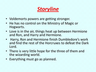 Storyline
• Voldemorts powers are getting stronger.
• He has no control on the Ministry of Magic or
  Hogwarts.
• Love is in the air, things heat up between Hermione
  and Ron, and Harry and Hermione.
• Harry, Ron and Hermione finish Dumbledore’s work
  and find the rest of the Horcruxes to defeat the Dark
  Lord.
• There is very little hope for the three of them and
  the wizarding world.
• Everything must go as planned.
 