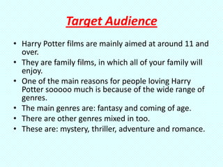 Target Audience
• Harry Potter films are mainly aimed at around 11 and
  over.
• They are family films, in which all of your family will
  enjoy.
• One of the main reasons for people loving Harry
  Potter sooooo much is because of the wide range of
  genres.
• The main genres are: fantasy and coming of age.
• There are other genres mixed in too.
• These are: mystery, thriller, adventure and romance.
 
